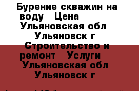 Бурение скважин на воду › Цена ­ 1 900 - Ульяновская обл., Ульяновск г. Строительство и ремонт » Услуги   . Ульяновская обл.,Ульяновск г.